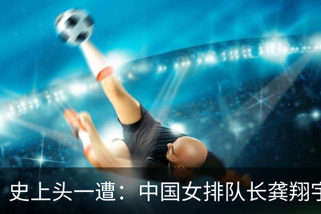 史上头一遭：中国女排队长龚翔宇去保级日本队！网传年薪320万
